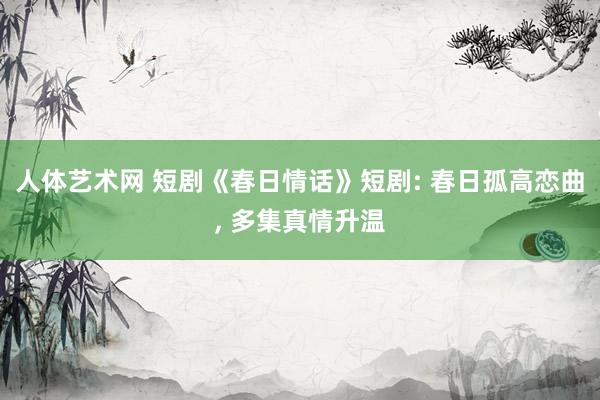 人体艺术网 短剧《春日情话》短剧: 春日孤高恋曲， 多集真情升温