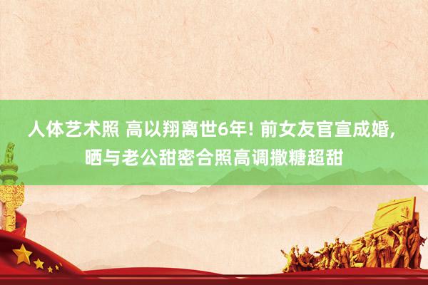 人体艺术照 高以翔离世6年! 前女友官宣成婚， 晒与老公甜密合照高调撒糖超甜