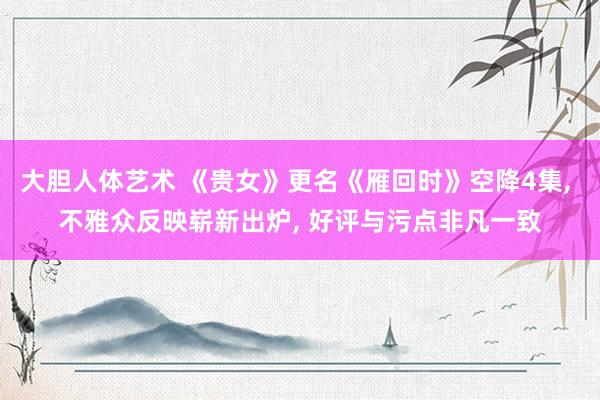 大胆人体艺术 《贵女》更名《雁回时》空降4集， 不雅众反映崭新出炉， 好评与污点非凡一致