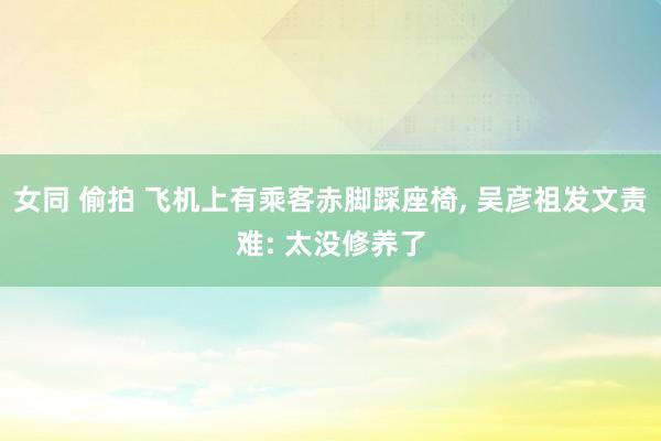 女同 偷拍 飞机上有乘客赤脚踩座椅, 吴彦祖发文责难: 太没
