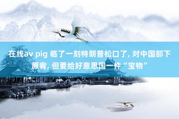 在线av pig 临了一刻特朗普松口了， 对中国部下原宥， 但要给好意思国一件“宝物”