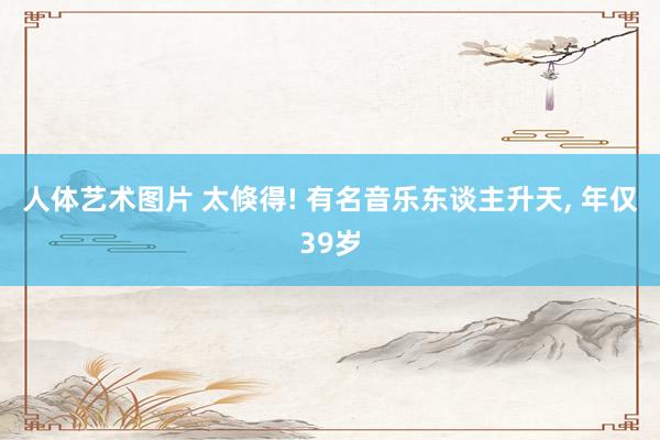 人体艺术图片 太倏得! 有名音乐东谈主升天, 年仅39岁