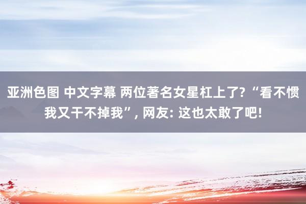 亚洲色图 中文字幕 两位著名女星杠上了? “看不惯我又干不掉我”， 网友: 这也太敢了吧!