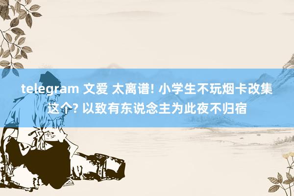 telegram 文爱 太离谱! 小学生不玩烟卡改集这个? 以致有东说念主为此夜不归宿