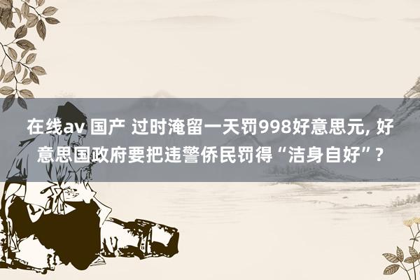   在线av 国产 过时淹留一天罚998好意思元, 好意思国政府要把违警侨民罚得“洁身自好”?