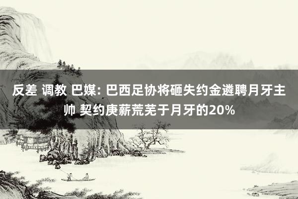 反差 调教 巴媒: 巴西足协将砸失约金遴聘月牙主帅 契约庚薪