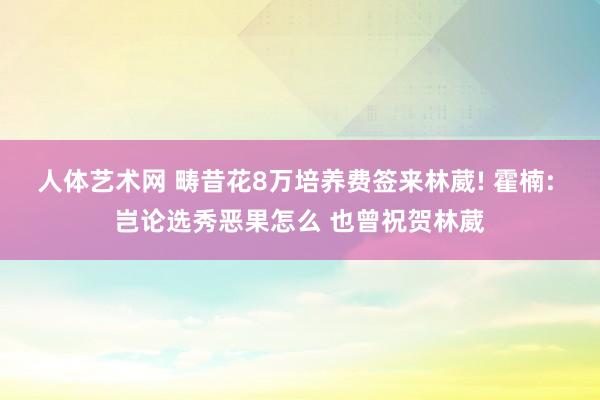 人体艺术网 畴昔花8万培养费签来林葳! 霍楠: 岂论选秀恶果怎么 也曾祝贺林葳