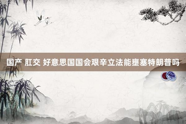 国产 肛交 好意思国国会艰辛立法能壅塞特朗普吗