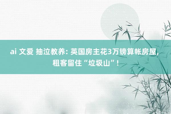 ai 文爱 抽泣教养: 英国房主花3万镑算帐房屋， 租客留住“垃圾山”!