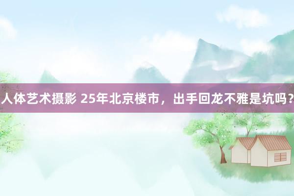 人体艺术摄影 25年北京楼市，出手回龙不雅是坑吗？