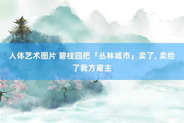 人体艺术图片 碧桂园把「丛林城市」卖了， 卖给了我方雇主