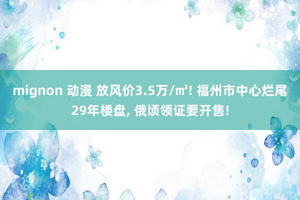 mignon 动漫 放风价3.5万/㎡! 福州市中心烂尾29年楼盘， 俄顷领证要开售!