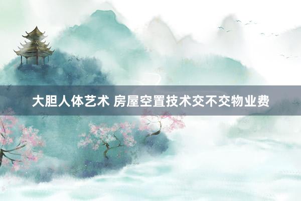 大胆人体艺术 房屋空置技术交不交物业费