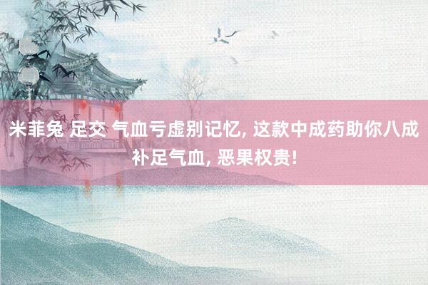 米菲兔 足交 气血亏虚别记忆, 这款中成药助你八成补足气血,