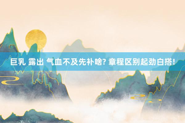 巨乳 露出 气血不及先补啥? 章程区别起劲白搭!
