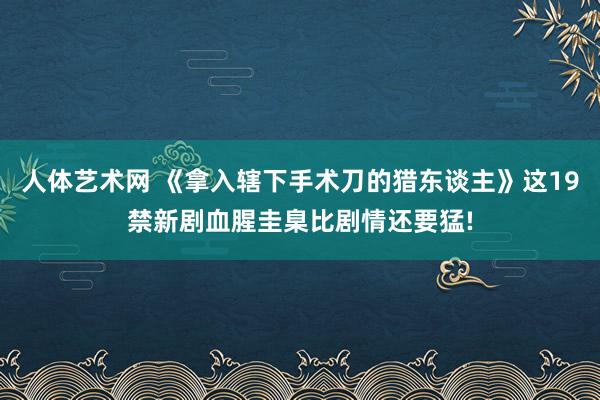 人体艺术网 《拿入辖下手术刀的猎东谈主》这19禁新剧血腥圭臬比剧情还要猛!