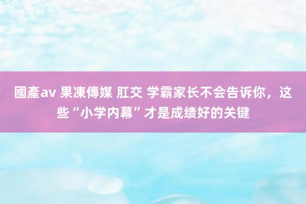 國產av 果凍傳媒 肛交 学霸家长不会告诉你，这些“小学内幕