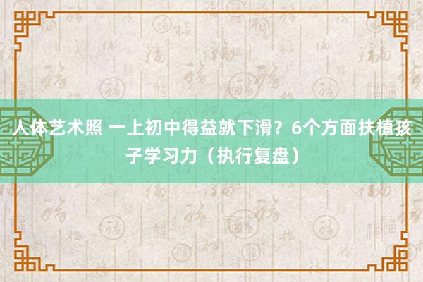 人体艺术照 一上初中得益就下滑？6个方面扶植孩子学习力（执行复盘）