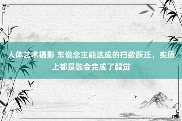 人体艺术摄影 东说念主能达成的扫数跃迁，实质上都是融会完成了