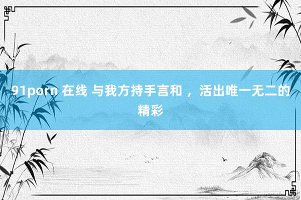 91porn 在线 与我方持手言和 ，活出唯一无二的精彩