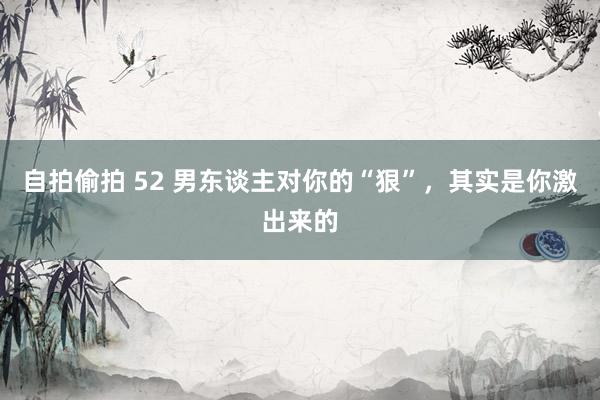 自拍偷拍 52 男东谈主对你的“狠”，其实是你激出来的