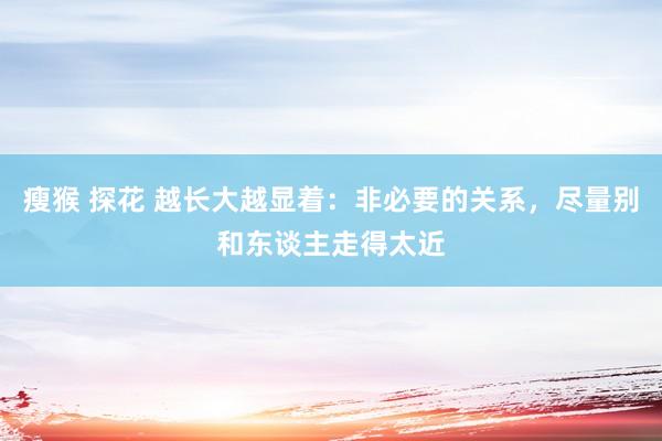 瘦猴 探花 越长大越显着：非必要的关系，尽量别和东谈主走得太