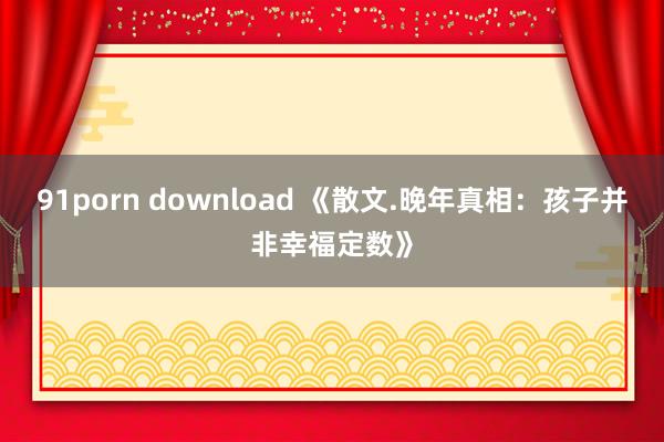 91porn download 《散文.晚年真相：孩子并非幸福定数》