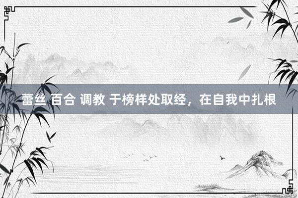 蕾丝 百合 调教 于榜样处取经，在自我中扎根