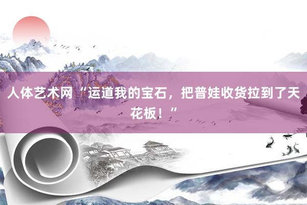 人体艺术网 “运道我的宝石,把普娃收货拉到了天花板!”