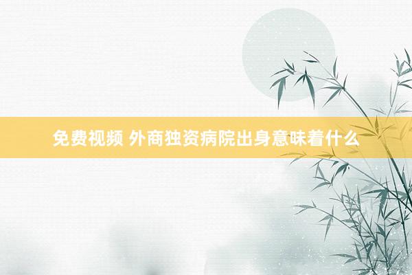 免费视频 外商独资病院出身意味着什么